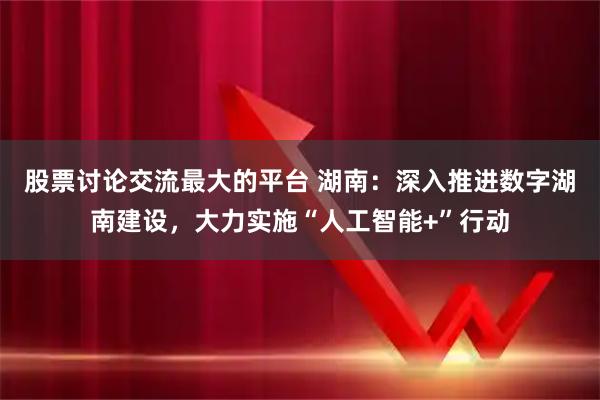 股票讨论交流最大的平台 湖南：深入推进数字湖南建设，大力实施“人工智能+”行动