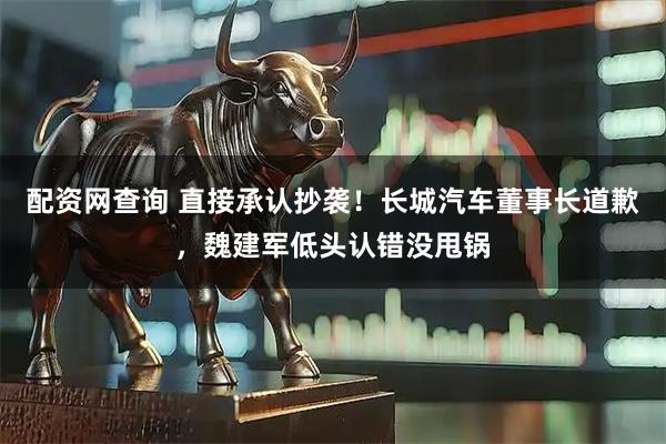配资网查询 直接承认抄袭！长城汽车董事长道歉，魏建军低头认错没甩锅