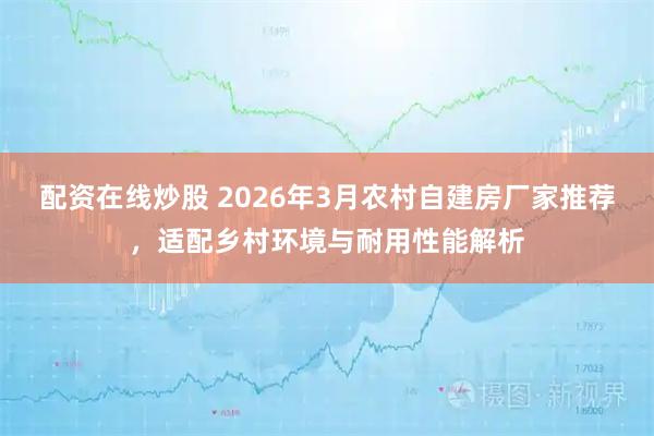 配资在线炒股 2026年3月农村自建房厂家推荐，适配乡村环境与耐用性能解析